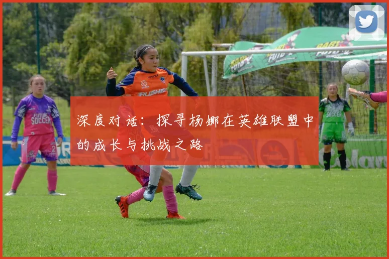 深度对话：探寻杨娜在英雄联盟中的成长与挑战之路