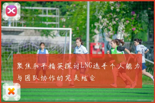 聚焦和平精英探讨LNG选手个人能力与团队协作的完美结合