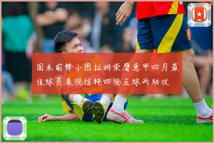 国米前锋小图拉姆荣膺意甲四月最佳球员表现惊艳四场五球两助攻
