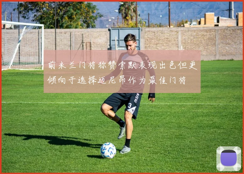 前米兰门将称赞索默表现出色但更倾向于选择迈尼昂作为最佳门将
