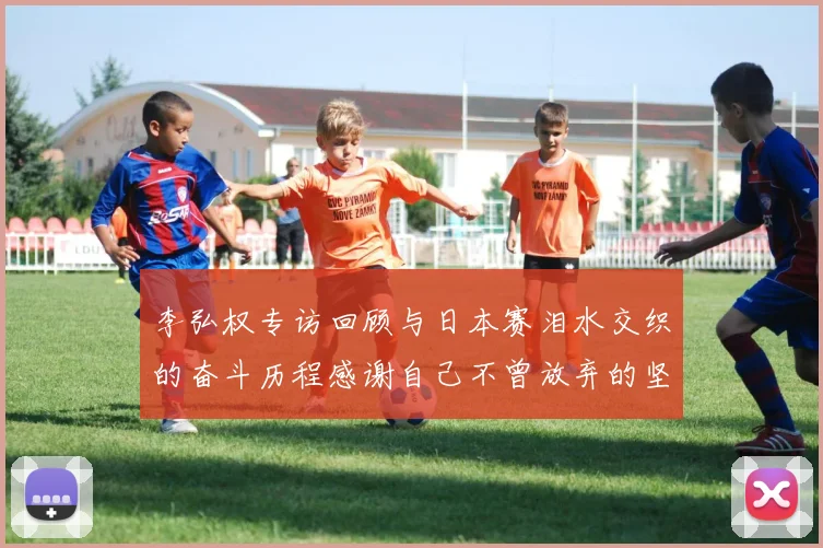 李弘权专访回顾与日本赛泪水交织的奋斗历程感谢自己不曾放弃的坚持
