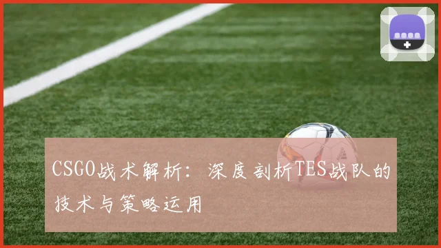 CSGO战术解析：深度剖析TES战队的技术与策略运用