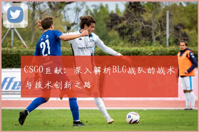 CSGO巨献：深入解析BLG战队的战术与技术创新之路