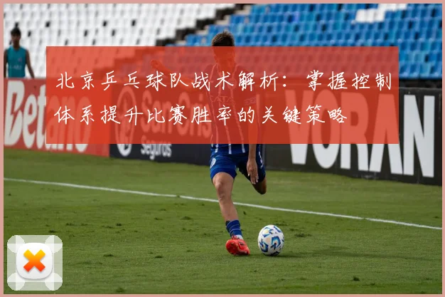 北京乒乓球队战术解析：掌握控制体系提升比赛胜率的关键策略