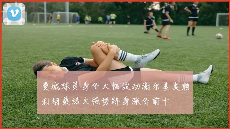 曼城球员身价大幅波动谢尔基奥赖利胡桑诺夫强势跻身涨价前十