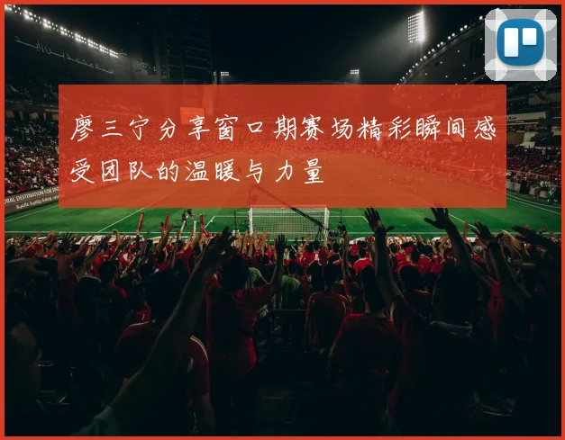 廖三宁分享窗口期赛场精彩瞬间感受团队的温暖与力量