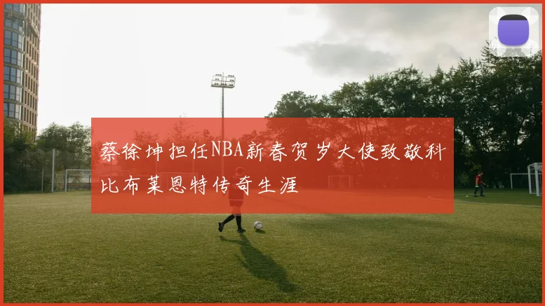蔡徐坤担任NBA新春贺岁大使致敬科比布莱恩特传奇生涯