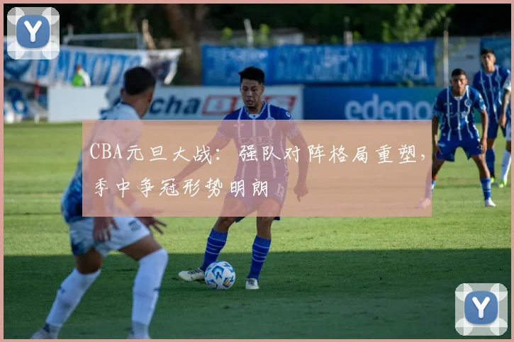 CBA元旦大战：强队对阵格局重塑，季中争冠形势明朗