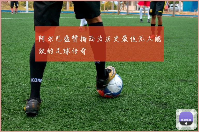 阿尔巴盛赞梅西为历史最佳无人能敌的足球传奇