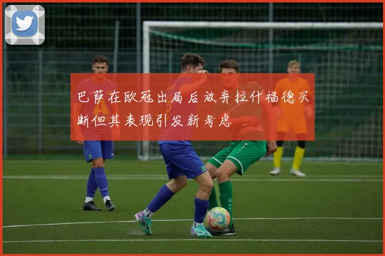 巴萨在欧冠出局后放弃拉什福德买断但其表现引发新考虑