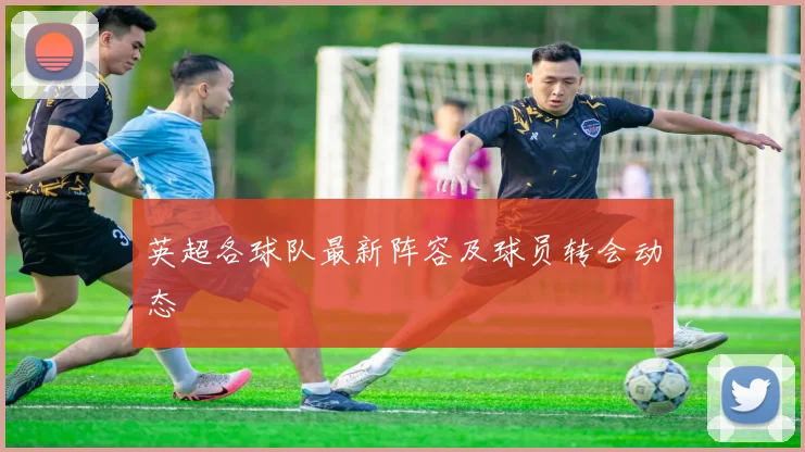 英超各球队最新阵容及球员转会动态