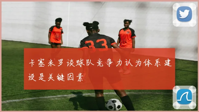 卡塞米罗谈球队竞争力认为体系建设是关键因素